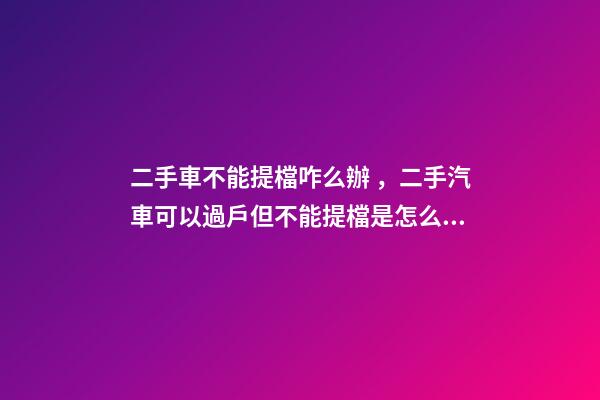 二手車不能提檔咋么辦，二手汽車可以過戶但不能提檔是怎么回事